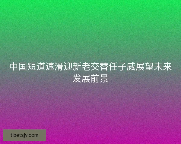 中国短道速滑迎新老交替任子威展望未来发展前景