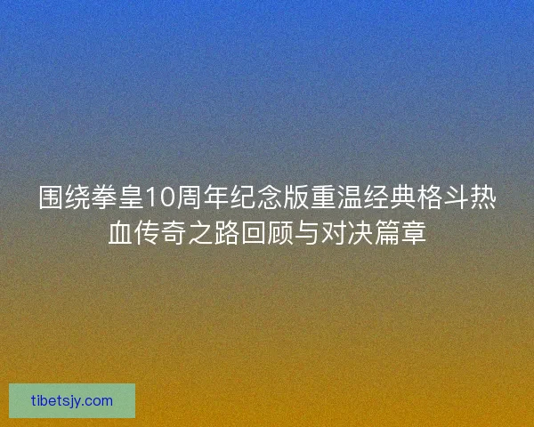 围绕拳皇10周年纪念版重温经典格斗热血传奇之路回顾与对决篇章