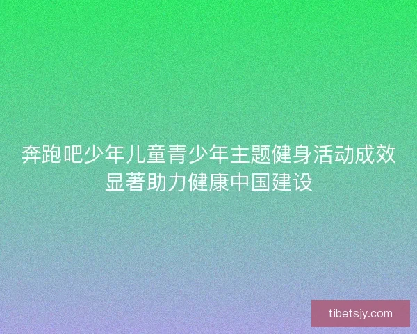 奔跑吧少年儿童青少年主题健身活动成效显著助力健康中国建设
