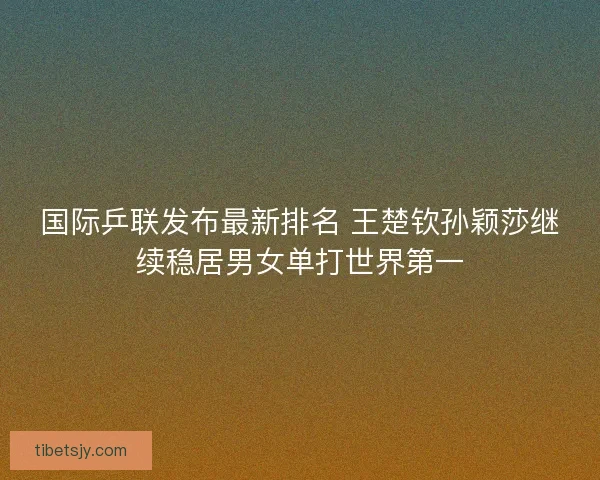 国际乒联发布最新排名 王楚钦孙颖莎继续稳居男女单打世界第一