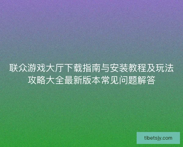 联众游戏大厅下载指南与安装教程及玩法攻略大全最新版本常见问题解答