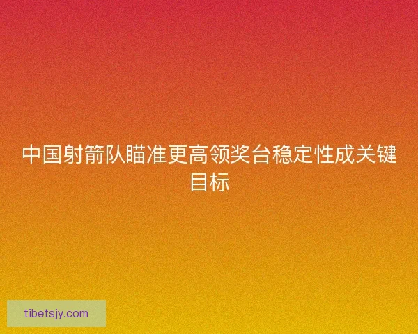 中国射箭队瞄准更高领奖台稳定性成关键目标