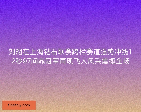 刘翔在上海钻石联赛跨栏赛道强势冲线12秒97问鼎冠军再现飞人风采震撼全场