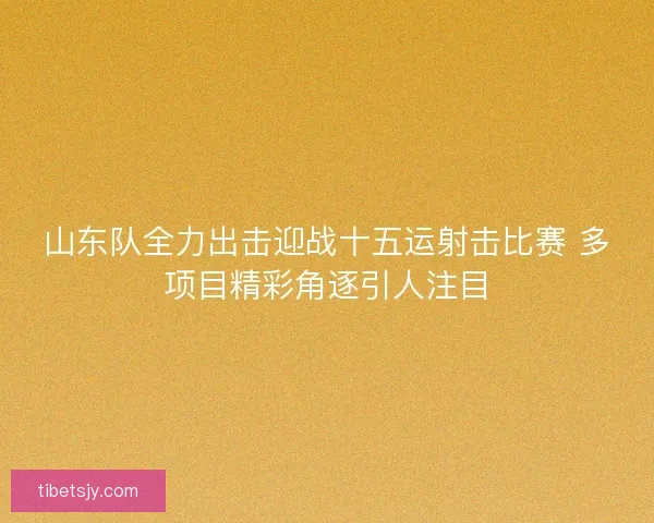 山东队全力出击迎战十五运射击比赛 多项目精彩角逐引人注目