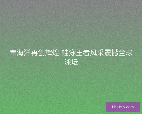 覃海洋再创辉煌 蛙泳王者风采震撼全球泳坛