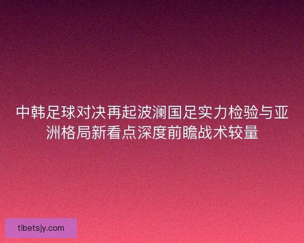 中韩足球对决再起波澜国足实力检验与亚洲格局新看点深度前瞻战术较量