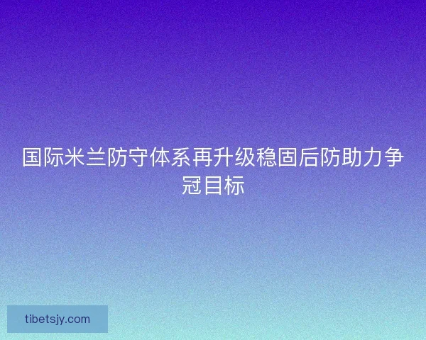 国际米兰防守体系再升级稳固后防助力争冠目标