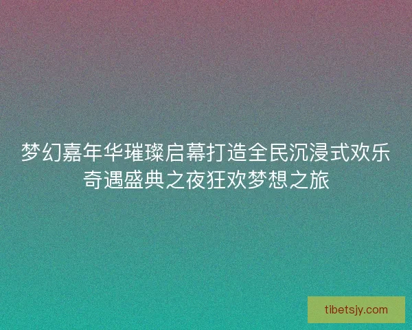 梦幻嘉年华璀璨启幕打造全民沉浸式欢乐奇遇盛典之夜狂欢梦想之旅