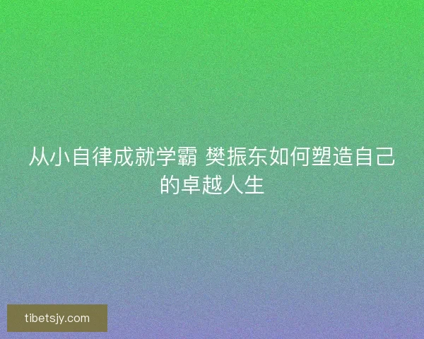 从小自律成就学霸 樊振东如何塑造自己的卓越人生