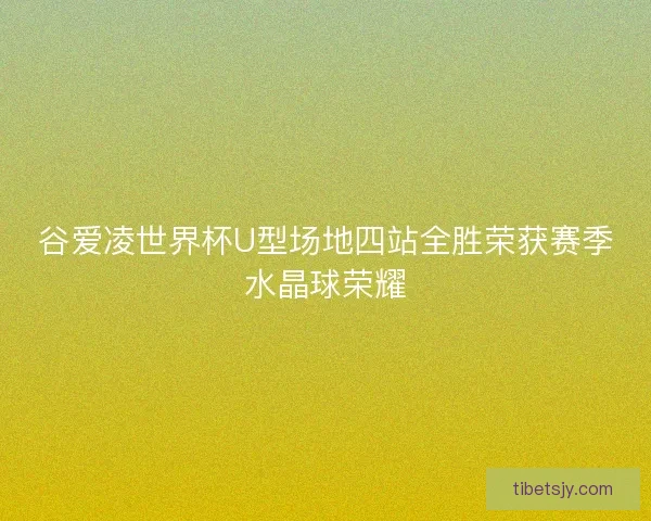 谷爱凌世界杯U型场地四站全胜荣获赛季水晶球荣耀