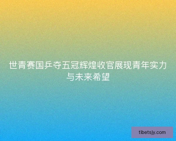 世青赛国乒夺五冠辉煌收官展现青年实力与未来希望