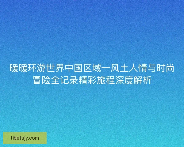 暖暖环游世界中国区域一风土人情与时尚冒险全记录精彩旅程深度解析